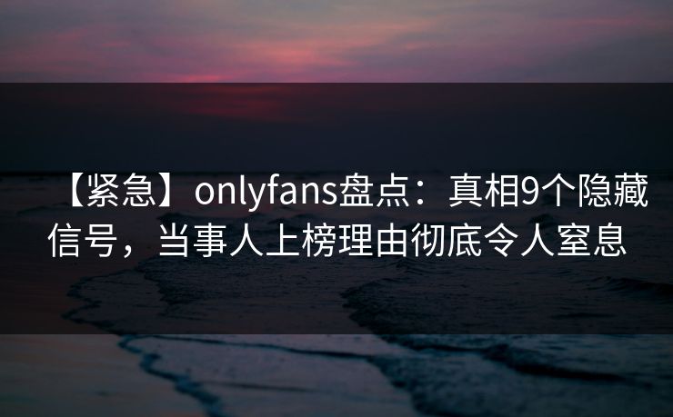 【紧急】onlyfans盘点：真相9个隐藏信号，当事人上榜理由彻底令人窒息
