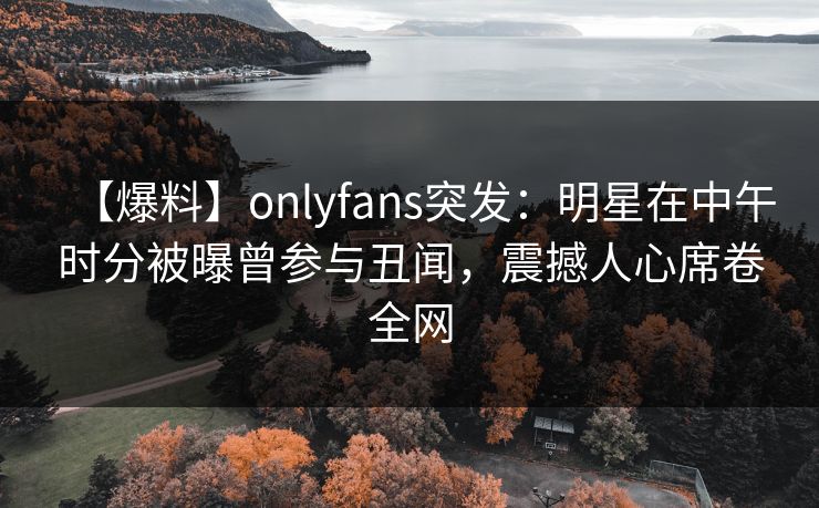 【爆料】onlyfans突发：明星在中午时分被曝曾参与丑闻，震撼人心席卷全网