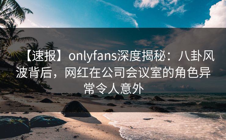 【速报】onlyfans深度揭秘:八卦风波背后,网红在公司会议室的角色异常令人意外