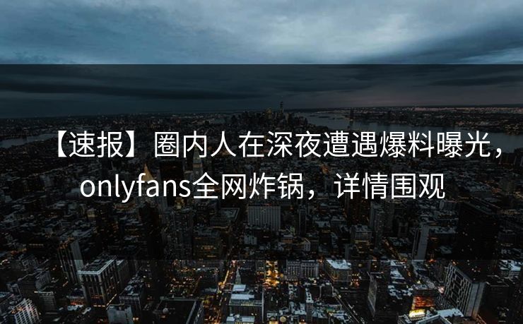 【速报】圈内人在深夜遭遇爆料曝光，onlyfans全网炸锅，详情围观