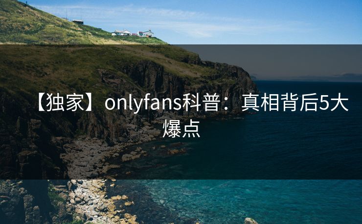 【独家】onlyfans科普：真相背后5大爆点