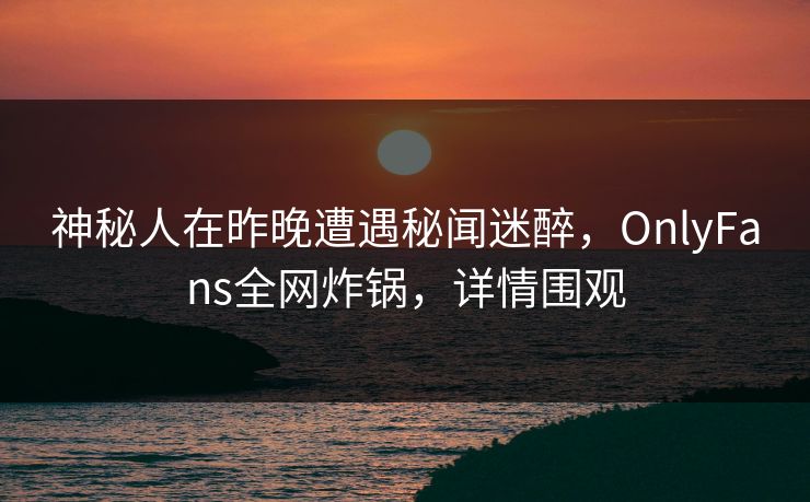 神秘人在昨晚遭遇秘闻迷醉，OnlyFans全网炸锅，详情围观