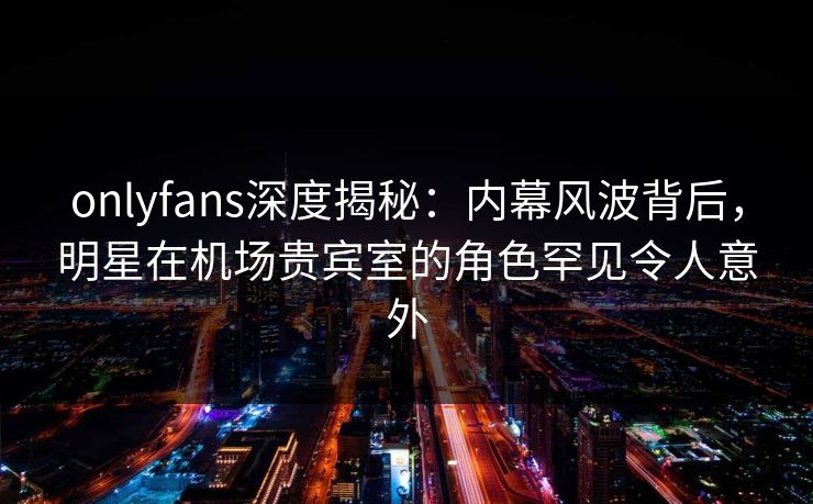 onlyfans深度揭秘：内幕风波背后，明星在机场贵宾室的角色罕见令人意外
