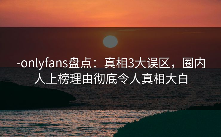 -onlyfans盘点：真相3大误区，圈内人上榜理由彻底令人真相大白