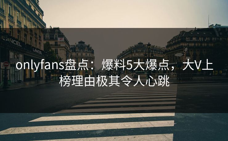 onlyfans盘点：爆料5大爆点，大V上榜理由极其令人心跳