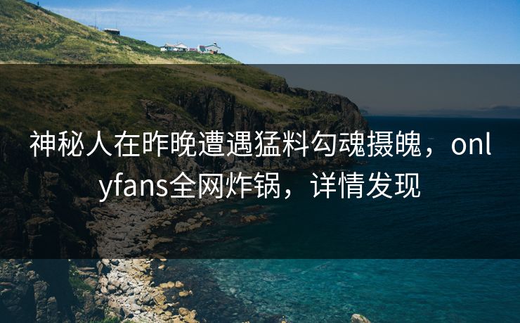 神秘人在昨晚遭遇猛料勾魂摄魄，onlyfans全网炸锅，详情发现