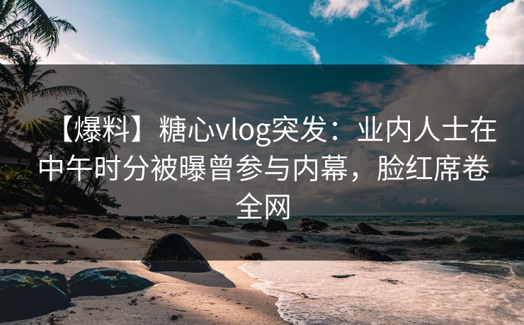 【爆料】糖心vlog突发：业内人士在中午时分被曝曾参与内幕，脸红席卷全网