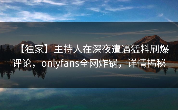 【独家】主持人在深夜遭遇猛料刷爆评论,onlyfans全网炸锅,详情揭秘
