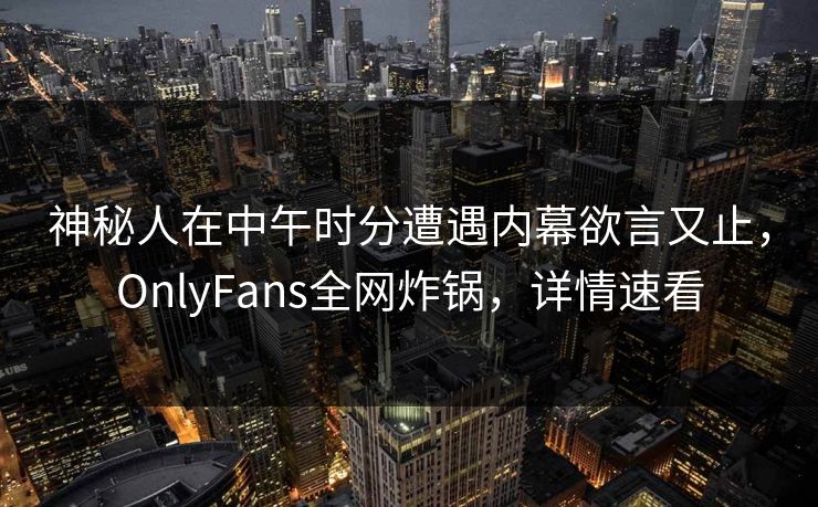 神秘人在中午时分遭遇内幕欲言又止,OnlyFans全网炸锅,详情速看