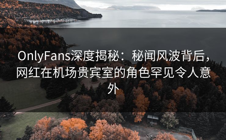 OnlyFans深度揭秘:秘闻风波背后,网红在机场贵宾室的角色罕见令人意外