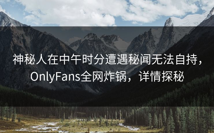 神秘人在中午时分遭遇秘闻无法自持，OnlyFans全网炸锅，详情探秘