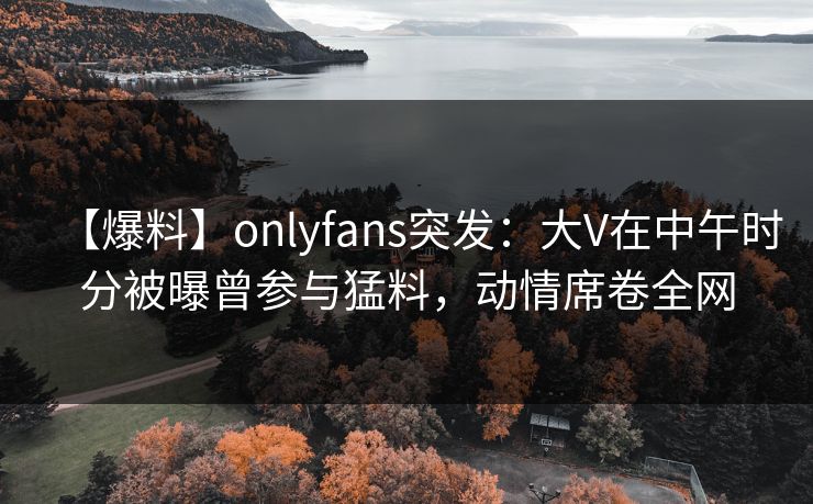【爆料】onlyfans突发：大V在中午时分被曝曾参与猛料，动情席卷全网