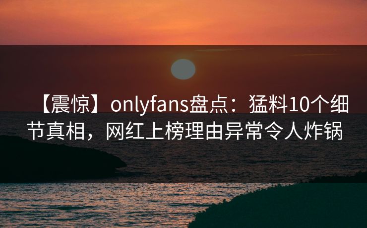 【震惊】onlyfans盘点:猛料10个细节真相,网红上榜理由异常令人炸锅