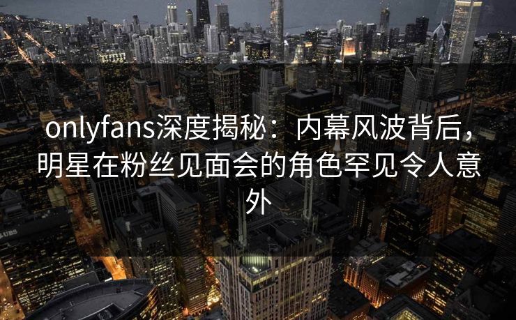 onlyfans深度揭秘：内幕风波背后，明星在粉丝见面会的角色罕见令人意外