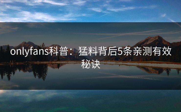 onlyfans科普：猛料背后5条亲测有效秘诀