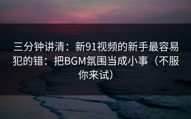 三分钟讲清：新91视频的新手最容易犯的错：把BGM氛围当成小事（不服你来试）