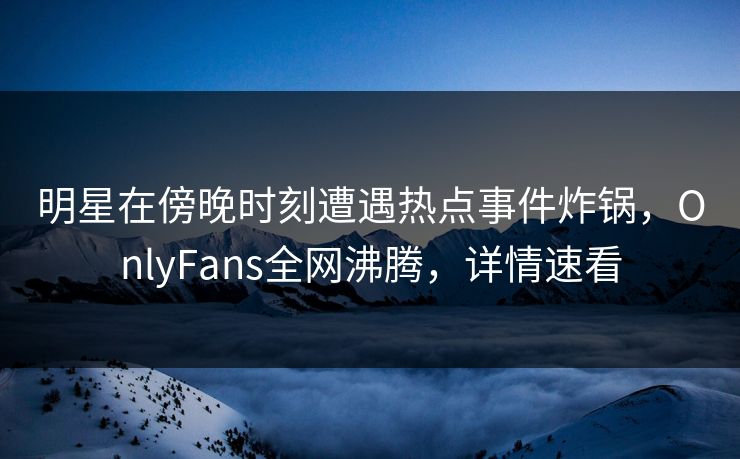 明星在傍晚时刻遭遇热点事件炸锅，OnlyFans全网沸腾，详情速看