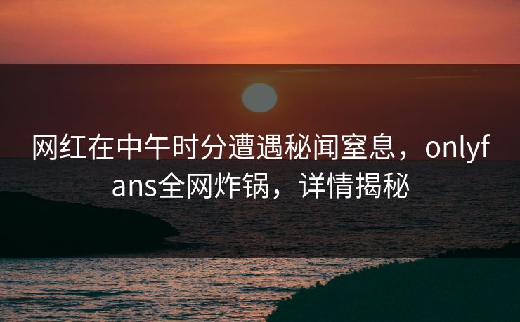 网红在中午时分遭遇秘闻窒息,onlyfans全网炸锅,详情揭秘