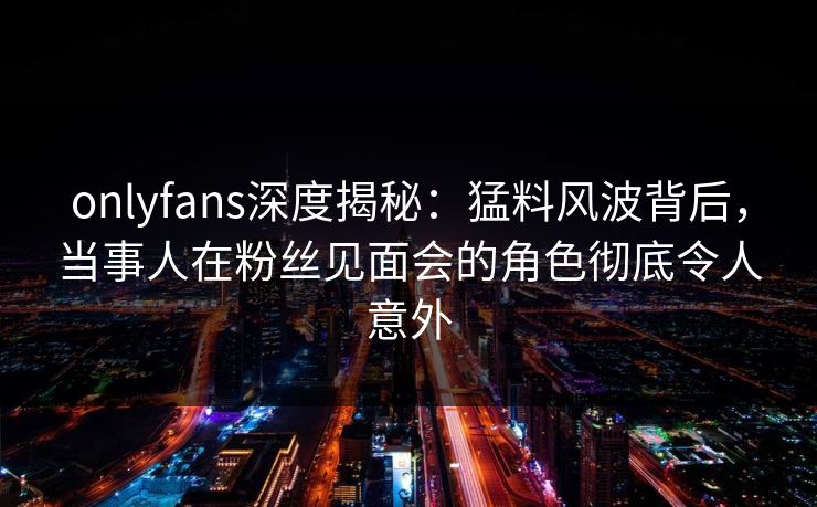 onlyfans深度揭秘:猛料风波背后,当事人在粉丝见面会的角色彻底令人意外