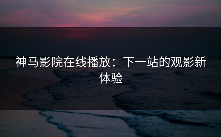 神马影院在线播放：下一站的观影新体验