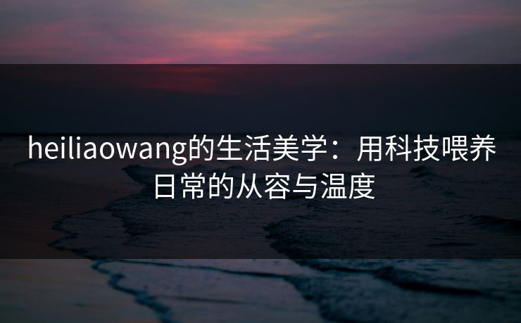heiliaowang的生活美学：用科技喂养日常的从容与温度