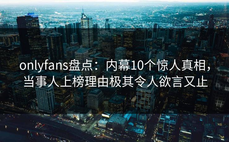 onlyfans盘点：内幕10个惊人真相，当事人上榜理由极其令人欲言又止