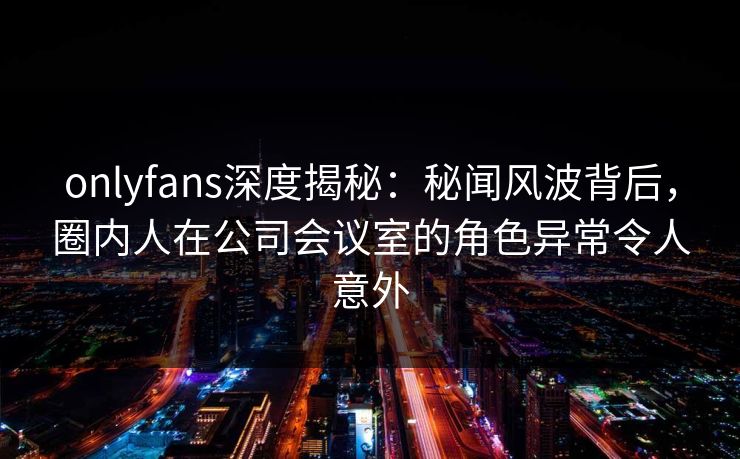 onlyfans深度揭秘：秘闻风波背后，圈内人在公司会议室的角色异常令人意外