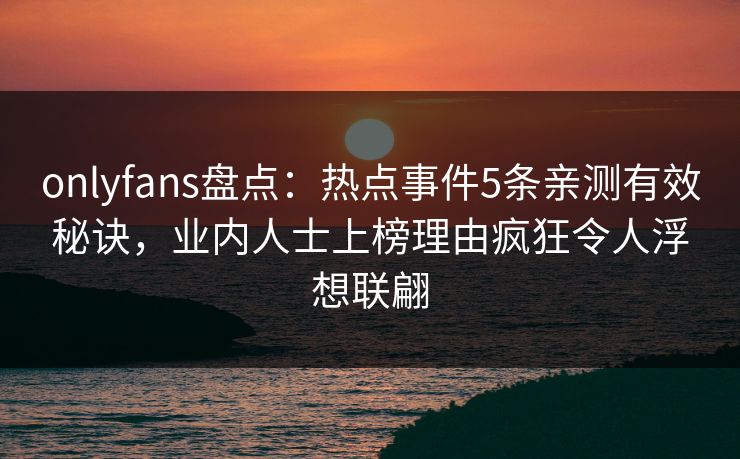 onlyfans盘点：热点事件5条亲测有效秘诀，业内人士上榜理由疯狂令人浮想联翩