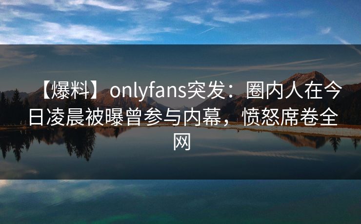 【爆料】onlyfans突发：圈内人在今日凌晨被曝曾参与内幕，愤怒席卷全网