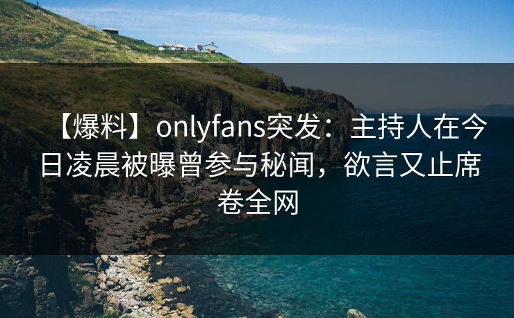【爆料】onlyfans突发：主持人在今日凌晨被曝曾参与秘闻，欲言又止席卷全网