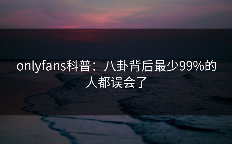 onlyfans科普：八卦背后最少99%的人都误会了