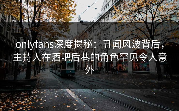 onlyfans深度揭秘：丑闻风波背后，主持人在酒吧后巷的角色罕见令人意外