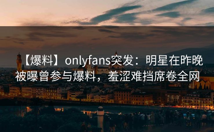 【爆料】onlyfans突发：明星在昨晚被曝曾参与爆料，羞涩难挡席卷全网