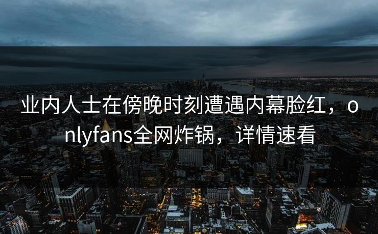 业内人士在傍晚时刻遭遇内幕脸红，onlyfans全网炸锅，详情速看