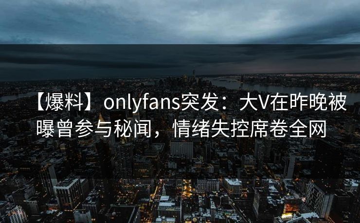 【爆料】onlyfans突发：大V在昨晚被曝曾参与秘闻，情绪失控席卷全网