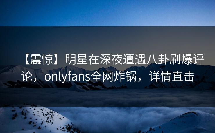 【震惊】明星在深夜遭遇八卦刷爆评论，onlyfans全网炸锅，详情直击
