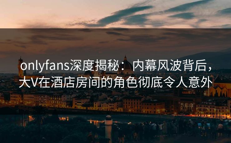 onlyfans深度揭秘：内幕风波背后，大V在酒店房间的角色彻底令人意外