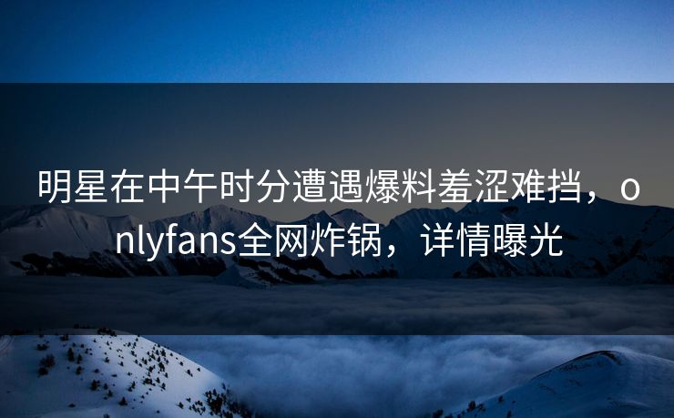 明星在中午时分遭遇爆料羞涩难挡，onlyfans全网炸锅，详情曝光