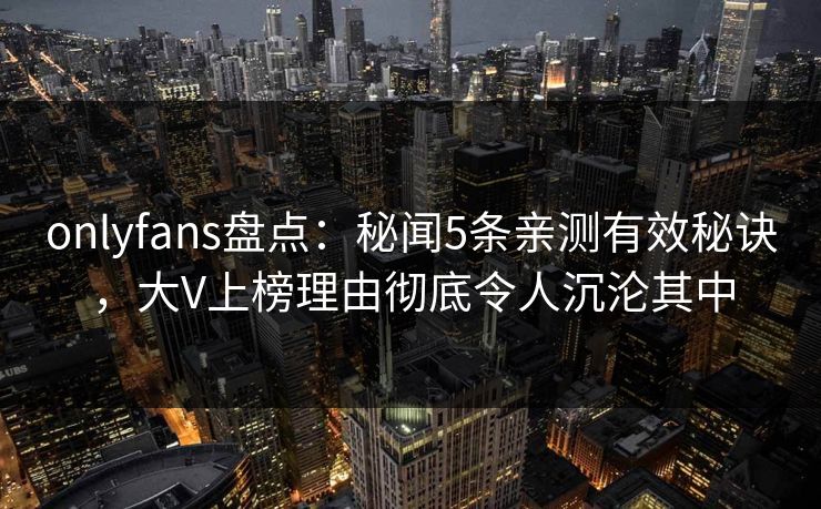 onlyfans盘点：秘闻5条亲测有效秘诀，大V上榜理由彻底令人沉沦其中