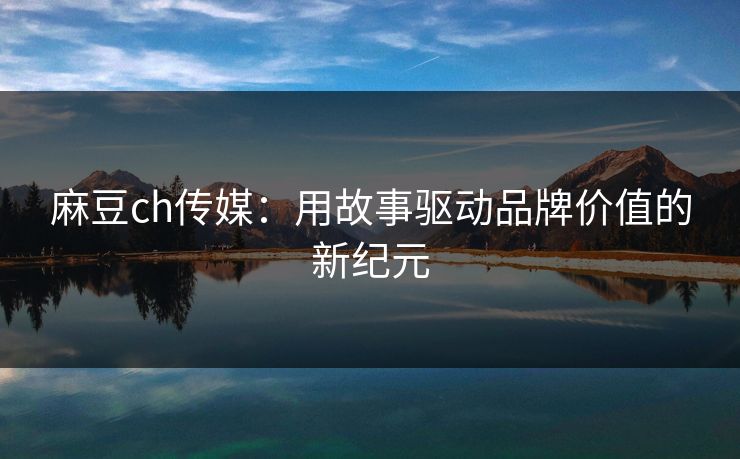 麻豆ch传媒：用故事驱动品牌价值的新纪元