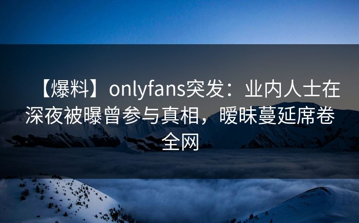 【爆料】onlyfans突发：业内人士在深夜被曝曾参与真相，暧昧蔓延席卷全网