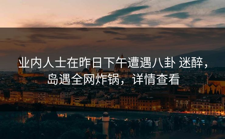 业内人士在昨日下午遭遇八卦 迷醉，岛遇全网炸锅，详情查看