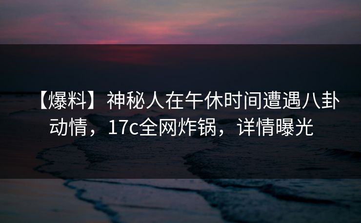 【爆料】神秘人在午休时间遭遇八卦 动情，17c全网炸锅，详情曝光