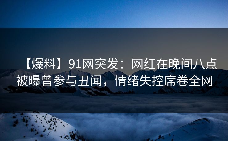 【爆料】91网突发：网红在晚间八点被曝曾参与丑闻，情绪失控席卷全网