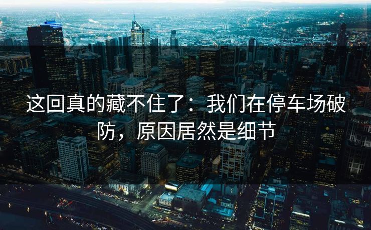 这回真的藏不住了：我们在停车场破防，原因居然是细节