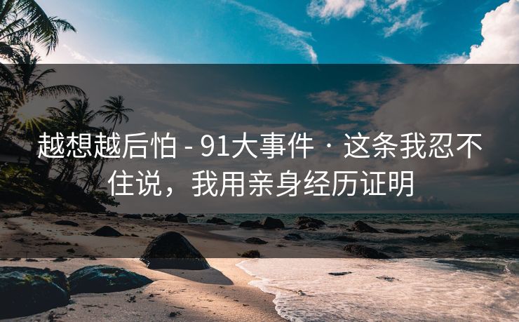 越想越后怕 - 91大事件 · 这条我忍不住说，我用亲身经历证明