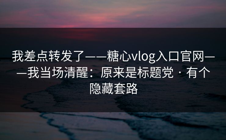 我差点转发了——糖心vlog入口官网——我当场清醒：原来是标题党 · 有个隐藏套路